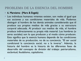 PROBLEMA DE LA ESENCIA DEL HOMBRE 6. Marxismo  (Marx & Engels) Los individuos humanos vivientes existen, son reales al igual que sus acciones y sus condiciones materiales de vida. Podemos distinguir al hombre de los demás animales considerando que él produce sus propios medios de vida gracias a su estructura corporal adecuada. Al producir sus medios de vida, el hombre produce indirectamente su propia vida material. Los hombres (o seres sociales) son lo que producen y el modo cómo producen. Esto significa que la esencia humana depende de las condiciones materiales de su producción, no de su conciencia. “El ser social condicional la conciencia social, no a la inversa”. Además, la historia del hombre es la historia de las diferentes fases de desarrollo del concepto de división del trabajo: patriarcalismo, esclavitud, feudalismo, capitalismo. 