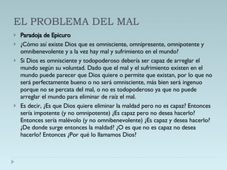 EL PROBLEMA DEL MAL Paradoja de Epicuro ¿Cómo así existe Dios que es omnisciente, omnipresente, omnipotente y omnibenevolente y a la vez hay mal y sufrimiento en el mundo? Si Dios es omnisciente y todopoderoso debería ser capaz de arreglar el mundo según su voluntad. Dado que el mal y el sufrimiento existen en el mundo puede parecer que Dios quiere o permite que existan, por lo que no será perfectamente bueno o no será omnisciente, más bien será ingenuo porque no se percata del mal, o no es todopoderoso ya que no puede arreglar el mundo para eliminar de raíz el mal. Es decir, ¿Es que Dios quiere eliminar la maldad pero no es capaz? Entonces sería impotente (y no omnipotente) ¿Es capaz pero no desea hacerlo? Entonces sería malévolo (y no omnibenevolente) ¿Es capaz y desea hacerlo? ¿De donde surge entonces la maldad? ¿O es que no es capaz no desea hacerlo? Entonces ¿Por qué lo llamamos Dios? 
