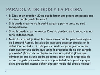 PARADOJA DE DIOS Y LA PIEDRA Si Dios es un creador, ¿Dios puede hacer una piedra tan pesada que él mismo no la pueda levantar? Si la puede crear ya no la podrá cargar, y por lo tanto no será todopoderoso. Si no la puede crear, entonces Dios no puede crearlo todo, y ya no sería todopoderoso. Nota: Esta paradoja tiene la misma forma que las paradojas lógicas de Bertrand Russell. Su solución involucra detectar circulos en la definición de piedra. Si toda piedra puede cargarse ¿es correcto decir que hay una piedra que tenga la propiedad de no ser cargada por nadie? ¿Acaso dicho objeto no sería una piedra? ¿O es que admitiendo que es una piedra podemos decir que la propiedad de no ser cargada por nadie no es una propiedad de la piedra ya que dicha propiedad intenta definir algo por medio del círculo vicioso? 