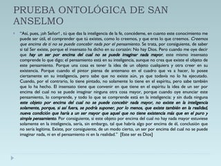 PRUEBA ONTOLÓGICA DE SAN ANSELMO “ Así, pues, ¡oh Señor! , tú que das la inteligencia de la fe, concédeme, en cuanto este conocimiento me puede ser útil, el comprender que tú existes, como lo creemos, y que eres lo que creemos.  Creemos que encima de ti no se puede concebir nada por el pensamiento.  Se trata, por consiguiente, de saber si tal Ser existe, porque el insensato ha dicho en su corazón: No hay Dios. Pero cuando me oye decir que  hay un ser por encima del cual no se puede imaginar nada mayor , este mismo insensato comprende lo que digo; el pensamiento está en su inteligencia, aunque no crea que existe el objeto de este pensamiento. Porque una cosa es tener la idea de un objeto cualquiera y otra creer en su existencia. Porque cuando el pintor piensa de antemano en el cuadro que va a hacer, lo posee ciertamente en su inteligencia, pero sabe que no existe aún, ya que todavía no lo ha ejecutado. Cuando, por el contrario, lo tiene pintado, no solamente lo tiene en el espíritu, pero sabe también que lo ha hecho. El insensato tiene que convenir en que tiene en el espíritu la idea de un ser por encima del cual no se puede imaginar ninguna otra cosa mayor, porque cuando oye enunciar este pensamiento, lo comprende, y todo lo que se comprende está en la inteligencia: y sin duda ninguna  este objeto por encima del cual no se puede concebir nada mayor, no existe en la inteligencia solamente, porque, si así fuera, se podría suponer, por lo menos, que existe también en la realidad, nueva condición que haría a un ser mayor que aquel que no tiene existencia más que en el puro y simple pensamiento . Por consiguiente, si este objeto por encima del cual no hay nada mayor estuviese solamente en la inteligencia, sería, sin embargo, tal que habría algo por encima de él, conclusión que no sería legítima. Existe, por consiguiente, de un modo cierto, un ser por encima del cual no se puede imaginar nada, ni en el pensamiento ni en la realidad.”  [Este ser es Dios] 