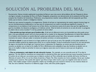 SOLUCIÓN AL PROBLEMA DEL MAL Enumeración: Hemos iniciado explicando la paradoja de Epicuro que trata acerca del problema del mal. Después le dimos una ligera revisada a la paradoja de Dios y la Piedra. Enseguida, propusimos una demostración de la existencia de Dios que propone San Anselmo de Canterbury. Finalmente, nos proponemos resolver este problema del mal aceptando que Dios existe, que es bueno, creador e inteligencia máxima.  Puede ser que veamos lo pequeño y lo exageremos. Quizás el mal que un representante de nuestra especia humana haga no sea tan dramáticamente problemático si es que esto lo comparamos con toda la maravilla que significa la creación. Si comparamos en una balanza el mal humano con el bien divino, nos daremos cuenta de lo poca cosa que han significado las guerras mundiales, los desastres ecológicos y el maltrato animal.  Dios ha hecho el universo en un acto de amor. La pregunta es ¿habrá vida en otros mundos? Y si la hay ¿existirá el mal en ellos? 1.  Dios permite que haya mal para que el hombre elija.  ¿Cuál sería la diferencia entre una humanidad que sólo puede actuar bien y una que pudiendo actuar mal no lo hace porque así su creador lo ha dispuesto? Sencillamente no habría libre albedrío. Si no hubiera mal el hombre no tendría libertad  puesto que sólo podría actuar bien. Dios nos pone a prueba a cada momento de nuestra vida para saber si tomamos el camino correcto o si somos pecadores. 2.  El mal es cultural . Lo que es bueno es un lugar puede ser que no lo sea en otro. Por ejemplo, en los países asiáticos es costumbre pública quitarse los zapatos para entrar en un recinto familiar. Si esto lo hiciéramos al entrar en una casa peruana de seguro nos botarían de tal lugar por creernos locos o indecentes. En Argentina, es común que dos hombres que se conocen se saluden con un beso en la mejilla. En Perú, difícilmente sería aceptable el que dos hombres se saluden con un beso en la mejilla: lo ideal es estrechar la mano (y en algunos casos esto ocurre hasta en seres que son de géneros diferentes). 3.  Dios es omnipotente y está alejado de toda valoración humana .  Por ejemplo, en una conocida serie de TV se dijo lo siguiente: “Es muy difícil en momentos así comprender la voluntad de Dios ¿por qué permite que nueve inocentes mueran en la cumbre de sus vidas por una anciana que no debería conducir ya? Pero entiendan que el sentido del humor de Dios es diferente al nuestro: Él no ríe con los chistes de Jaimito o Pepito. No. Dios necesita una ironía compleja y farsas que resultan macabras para nosotros. Nos queda sólo esperar que Dios se haya reído mucho y que una tragedia como ésta no ocurra jamás.” Esto implica aceptar nuestra pequeñez, implica ser humildes para que nosotros mismos no nos creamos dioses en vida. Eso sería soberbia. Nosotros no debemos juzgar a Dios, sólo Dios puede juzgarse. 