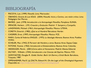 BIBLIOGRAFÍA PISCOYA, Luis. (1999)  Filosofía.  Lima: Metrocolor. OBANDO, Octavio & Luis SOLIS.  (2004)  Filosofía: Inicio y Camino, una visión crítica.  Lima:  Pedagógico San Marcos. IBAÑEZ,  José. (1978)  Introducción a la Antropología Filosófica.  Pamplona: EUNSA. SPENCER, Herbert.  (19?)  Creación y Evolución.  Madrid:  F. Sempere y Compañía. LANDMANN, Michael. (1961)  Antropología Filosófica.  México: UTEHA. CORETH, Emerich. (1982)  ¿Qué es el Hombre?  Barcelona: Herder. CASSIRER, Ernst. (1997)  Antropología Filosófica.  México: FCE. MARX, Carlos & Federico ENGLES.  (1975)  La Ideología Alemana.  Buenos Aires: Pueblos Unidos.  SCHELER, Max. (1942)  El Porvenir del Hombre y otros.  Buenos Aires: Espasa Calpe FATONE, Vicente. (1962)  Introducción al Existencialismo.  Buenos Aires: Columba. HEIDEGGER, Martín.  (2001) Carta sobre el Humanismo.  Madrid: Alianza Editorial. DILTHEY,  Wilhelm. (1944)  Introducción a las Ciencias del Espíritu.  México: FCE. HOFSTADTER, Douglas R.  Gödel, Escher, Bach: Un Eter no y Grácil Bucle .   Barcelona, Tusquets, 1987. OPPENHEIMER, Paul E. (y) ZALTA, Edward N.  On the Logic of the Ontological Argument.  Disponible en:  http://mally.stanford.edu/Papers/ontological.pdf   
