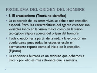 PROBLEMA DEL ORIGEN DEL HOMBRE 1. El creacionismo (Teoría no-científica) La existencia de los seres vivos se debe a una creación especial. Pero, las características del agente creador son variables tanto en la visión mítica como en la visión teológico-religiosa acerca del origen del hombre Toda creación es a partir de la nada y la evolución no puede darse pues todas las especies están en permanente reposo como al inicio de la creación. (Fijismo) La conciencia humana es un atributo que debemos a Dios y por ello es más relevante que la materia. 
