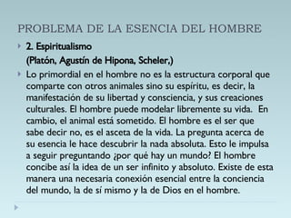 PROBLEMA DE LA ESENCIA DEL HOMBRE 2. Espiritualismo  (Platón, Agustín de Hipona, Scheler,) Lo primordial en el hombre no es la estructura corporal que comparte con otros animales sino su espíritu, es decir, la manifestación de su libertad y consciencia, y sus creaciones culturales. El hombre puede modelar libremente su vida.  En cambio, el animal está sometido. El hombre es el ser que sabe decir no, es el asceta de la vida. La pregunta acerca de su esencia le hace descubrir la nada absoluta. Esto le impulsa a seguir preguntando ¿por qué hay un mundo? El hombre concibe así la idea de un ser infinito y absoluto. Existe de esta manera una necesaria conexión esencial entre la conciencia del mundo, la de sí mismo y la de Dios en el hombre. 