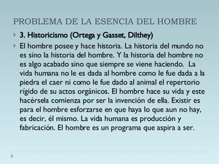 PROBLEMA DE LA ESENCIA DEL HOMBRE 3. Historicismo (Ortega y Gasset, Dilthey) El hombre posee y hace historia. La historia del mundo no es sino la historia del hombre. Y la historia del hombre no es algo acabado sino que siempre se viene haciendo.  La vida humana no le es dada al hombre como le fue dada a la piedra el caer ni como le fue dado al animal el repertorio rígido de su actos orgánicos. El hombre hace su vida y este hacérsela comienza por ser la invención de ella. Existir es para el hombre esforzarse en que haya lo que aun no hay, es decir, él mismo. La vida humana es producción y fabricación. El hombre es un programa que aspira a ser. 