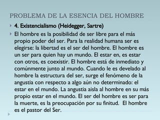 PROBLEMA DE LA ESENCIA DEL HOMBRE 4. Existencialismo (Heidegger, Sartre) El hombre es la posibilidad de ser libre para el más propio poder del ser. Para la realidad humana ser es elegirse: la libertad es el ser del hombre. El hombre es un ser para quien hay un mundo. El estar en, es estar con otros, es coexistir. El hombre está de inmediato y comúnmente junto al mundo. Cuando le es develado al hombre la estructura del ser, surge el fenómeno de la angustia con respecto a algo aún no determinado: el estar en el mundo. La angustia aisla al hombre en su más propio estar en el mundo. El ser del hombre es ser para la muerte, es la preocupación por su finitud.  El hombre es el pastor del Ser. 