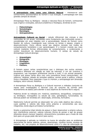 Antropologia Aplicada ao Direito – 1° Semestre
                                                             Professor Adolfo Semo Suaréz

A antropologia vista como uma Ciência Natural - interessa-se pelo
conhecimento psicossomático do homem e sua evolução. A antropologia tem dois
grandes campos de estudo:

Antropologia Física ou Biológica - estuda a natureza física do homem, conhecendo
suas origens e evoluções, estrutura anatômica e fisiológica, dividindo-se em:

   •   Paleontologia;
   •   Somatologia;
   •   Raciologia;
   •   Antropometria;

Antropologia Cultural ou Social - estudo diferencial das crenças e das
instituições de um grupo, concebidas como fundamento das instituições sociais e
consideradas em suas relações com a personalidade. Estudo do homem como
fazedor de cultura, investigando suas culturas no tempo e espaço, origens e
desenvolvimento. Como ciência social seu objetivo consiste nos modos de
comportamento hereditário e por aprendizagem. É o homem criando seu meio
cultural mediante formas diferenciadas de comportamento, e evidenciando o
caráter biocultural do desenvolvimento humano. O campo de estudo da
Antropologia Cultural abrange:

   •   Arqueologia;
   •   Etnografia;
   •   Etnologia;
   •   Lingüística;
   •   Folclore;

O homem possui certas características que o distingue dos outros animais,
tornando-o diferente em relação ao resto da natureza, é um ser inventivo e
progressivo, usa linguagem profissional (escrita e oral), é um animal pensante,
criatura que possui senso ético com uma consciência moral (certo/errado), ser
reflexivo, religioso, dotado de emoções estética, animal social e político, criatura
finita e inacabada. Para responder o que é o homem, a antropologia tem dimensão
biológica, sócio cultural, filosófica.

A Antropologia Física ou Biológica e a Cultural recorrem a métodos (conjunto de
regras para investigação) e técnicas (uso do conjunto de normas para
levantamento de dados) para atender a seus objetivos de maneira fácil e segura.

Podemos dividir os métodos em: histórico, estatísticos, etnográficos, comparativo
ou etnológico, monográfico ou estudo de caso, genealógico, funcionalista. As
técnicas podem ser divididas em: observação, entrevista, formulário.

Relativismo Cultural permite ao observador ter uma visão objetiva das culturas ,
cujos padrões e valores são tidos como próprios e convenientes aos seus
integrantes, tendo alguns princípios humanitários:

Direito a autonomia tribal (direito de possuir e fazer desenvolver a própria cultura,
sem interferência externa), valores culturais (forma de pensar e agir de grupos
diferentes devem merecer respeito), etnocentrismo (considera que o modo de vida
bom para um grupo pode não servir para outro).

A Antropologia é aplicada na indústria na busca de soluções para os problemas
decorrentes de baixos salários, greves, desemprego, injustiça sociais, excesso de
trabalho, etc, nos projetos de desenvolvimento como é o caso da colonização de
                                                      Wanderley Luis da Silva – RA0062071
                                                       1° ano de Direito – Período Noturno
                                                                                 Turma 1B
 