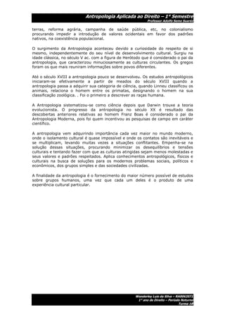 Antropologia Aplicada ao Direito – 1° Semestre
                                                            Professor Adolfo Semo Suaréz

terras, reforma agrária, campanha de saúde pública, etc, no colonialismo
procurando impedir a introdução de valores ocidentais em favor dos padrões
nativos, na coexistência populacional.

O surgimento da Antropologia aconteceu devido a curiosidade do respeito de si
mesmo, independentemente do seu nível de desenvolvimento cultural. Surgiu na
idade clássica, no século V ac. com a figura de Herótodo que é considerado o pai da
antropologia, que caracterizou minuciosamente as culturas circulantes. Os gregos
foram os que mais reuniram informações sobre povos diferentes.

Até o século XVIII a antropologia pouco se desenvolveu. Os estudos antropológicos
iniciaram-se efetivamente a partir de meados do século XVIII quando a
antropologia passa a adquirir sua categoria de ciência, quando Linneu classificou os
animais, relaciona o homem entre os primatas, designando o homem na sua
classificação zoológica. . Foi o primeiro a descrever as raças humana.

A Antropologia sistematizou-se como ciência depois que Darwin trouxe a teoria
evolucionista. O progresso da antropologia no século XX é resultado das
descobertas anteriores relativas ao homem Franz Boas é considerado o pai da
Antropologia Moderna, pois foi quem incentivou as pesquisas de campo em caráter
científico.

A antropologia vem adquirindo importância cada vez maior no mundo moderno,
onde o isolamento cultural é quase impossível e onde os contatos são inevitáveis e
se multiplicam, levando muitas vezes a situações conflitantes. Empenha-se na
solução dessas situações, procurando minimizar os desequilíbrios e tensões
culturais e tentando fazer com que as culturas atingidas sejam menos molestadas e
seus valores e padrões respeitados. Aplica conhecimentos antropológicos, físicos e
culturais na busca de soluções para os modernos problemas sociais, políticos e
econômicos, dos grupos simples e das sociedades civilizadas.

A finalidade da antropologia é o fornecimento do maior número possível de estudos
sobre grupos humanos, uma vez que cada um deles é o produto de uma
experiência cultural particular.




                                                     Wanderley Luis da Silva – RA0062071
                                                      1° ano de Direito – Período Noturno
                                                                                Turma 1B
 