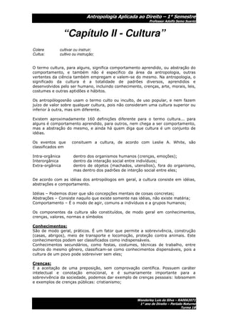 Antropologia Aplicada ao Direito – 1° Semestre
                                                            Professor Adolfo Semo Suaréz



                 “Capítulo II - Cultura”
Colere       cultivar ou instruir;
Cultus:      cultivo ou instrução;


O termo cultura, para alguns, significa comportamento aprendido, ou abstração do
comportamento, e também não é específico da área da antropologia, outras
vertentes da ciência também empregam e valem-se do mesmo. Na antropologia, o
significado da cultura é a totalidade de padrões diversos, aprendidos e
desenvolvidos pelo ser humano, incluindo conhecimento, crenças, arte, morais, leis,
costumes e outras aptidões e hábitos.

Os antropólogosnão usam o termo culto ou inculto, de uso popular, e nem fazem
juízo de valor sobre qualquer cultura, pois não consideram uma cultura superior ou
inferior à outra, mas sim diferente.

Existem aproximadamente 160 definições diferente para o termo cultura... para
alguns é comportamento aprendido, para outros, nem chega a ser comportamento,
mas a abstração do mesmo, e ainda há quem diga que cultura é um conjunto de
idéias.

Os eventos que      consituem a cultura, de acordo com Leslie A. White, são
classificados em

Intra-orgânica       dentro dos organismos humanos (crenças, emoções);
Interorgânica        dentro da interação social entre indivíduos;
Extra-orgânica       dentro de objetos (machados, utensílios), fora do organismo,
                     mas dentro dos padrões de interção social entre eles;

De acordo com as idéias dos antropólogos em geral, a cultura consiste em idéias,
abstrações e comportamento.

Idéias – Podemos dizer que são concepções mentais de coisas concretas;
Abstrações – Consiste naquilo que existe somente nas idéias, não existe matéria;
Comportamento – É o modo de agir, comuns a indivíduos e a grupos humanos;

Os componentes da cultura são constituídos, de modo geral em conhecimentos,
crenças, valores, normas e símbolos

Conhecimentos:
São de modo geral, práticos. É um fator que permite a sobrevivência, construção
(casas, abrigos), meio de transporte e locomoção, proteção contra animais. Este
conhecimentos podem ser classificados como indispensáveis.
Conhecimentos secundários, como festas, costumes, técnicas de trabalho, entre
outros do mesmo gênero, classificam-se como conhecimentos dispensáveis, pois a
cultura de um povo pode sobreviver sem eles;

Crenças:
É a aceitação de uma preposição, sem comprovação científica. Possuem caráter
intelectual e conotação emocional, e é sumariamente importante para a
sobrevivência da sociedade, podemos dar exemplo de crenças pessoais: lobisomem
e exemplos de crenças públicas: cristianismo;



                                                     Wanderley Luis da Silva – RA0062071
                                                      1° ano de Direito – Período Noturno
                                                                                Turma 1B
 