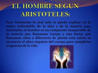 EL HOMBRE SEGUN ARISTOTELES:Para Aristóteles lo real solo se puede explicar en la unión indisoluble de la idea y de la materia para Aristóteles el hombre es un compuesto inseparable de la materia que llamamos cuerpo y una forma que llamamos alma a diferencia de platón esta unión es necesaria el alma requiere del cuerpo para cumplirlas exigencias de la vida 
