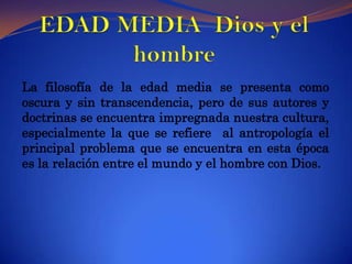 EDAD MEDIA  Dios y el hombre La filosofía de la edad media se presenta como oscura y sin transcendencia, pero de sus autores y doctrinas se encuentra impregnada nuestra cultura, especialmente la que se refiere  al antropología el principal problema que se encuentra en esta época es la relación entre el mundo y el hombre con Dios.