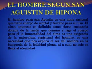 EL HOMBRE SEGUN SAN AGUISTIN DE HIPONAEl hombre para san Agustín es una alma racional que tiene cuerpo de mortal y terreno para su uso. El alma entonces es definida como cierta sustancia dotada de la razón que domina y rige el cuerpo  para el la inmortalidad del alma es una exigencia de la naturaleza espiritual del hombre, es una necesidad que nos explica el ser del nombre en la búsqueda de la felicidad plena, al a cual no solo se llega al eternidad  