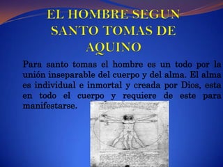 EL HOMBRE SEGUN SANTO TOMAS DE AQUINOPara santo tomas el hombre es un todo por la unión inseparable del cuerpo y del alma. El alma es individual e inmortal y creada por Dios, esta en todo el cuerpo y requiere de este para manifestarse.