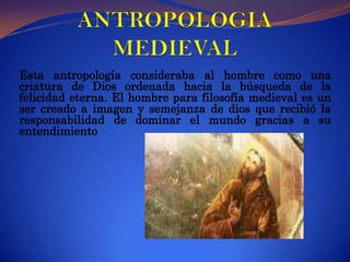 ANTROPOLOGIA MEDIEVAL Esta antropología consideraba al hombre como una criatura de Dios ordenada hacia la búsqueda de la felicidad eterna. El hombre para filosofía medieval es un ser creado a imagen y semejanza de dios que recibió la responsabilidad de dominar el mundo gracias a su entendimiento
