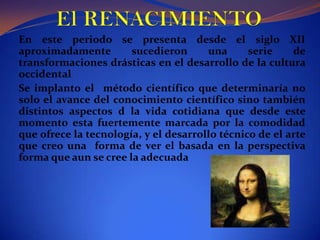  El RENACIMIENTOEn este periodo se presenta desde el siglo XII aproximadamente sucedieron una serie de transformaciones drásticas en el desarrollo de la cultura occidentalSe implanto el  método científico que determinaría no solo el avance del conocimiento científico sino también distintos aspectos d la vida cotidiana que desde este momento esta fuertemente marcada por la comodidad que ofrece la tecnología, y el desarrollo técnico de el arte que creo una  forma de ver el basada en la perspectiva forma que aun se cree la adecuada