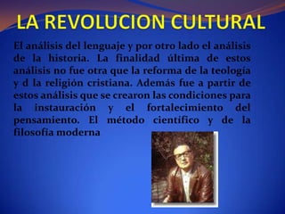 LA REVOLUCION CULTURALEl análisis del lenguaje y por otro lado el análisis de la historia. La finalidad última de estos análisis no fue otra que la reforma de la teología y d la religión cristiana. Además fue a partir de estos análisis que se crearon las condiciones para la instauración y el fortalecimiento del pensamiento. El método científico y de la filosofía moderna 