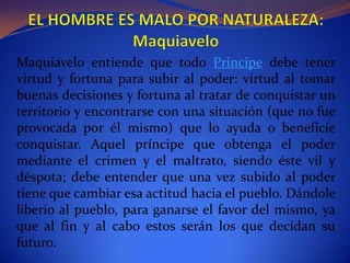 EL HOMBRE ES MALO POR NATURALEZA: MaquiaveloMaquiavelo entiende que todo Príncipe debe tener virtud y fortuna para subir al poder: virtud al tomar buenas decisiones y fortuna al tratar de conquistar un territorio y encontrarse con una situación (que no fue provocada por él mismo) que lo ayuda o beneficie conquistar. Aquel príncipe que obtenga el poder mediante el crimen y el maltrato, siendo éste vil y déspota; debe entender que una vez subido al poder tiene que cambiar esa actitud hacia el pueblo. Dándole liberio al pueblo, para ganarse el favor del mismo, ya que al fin y al cabo estos serán los que decidan su futuro.