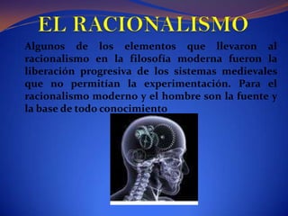 EL RACIONALISMOAlgunos de los elementos que llevaron al racionalismo en la filosofía moderna fueron la liberación progresiva de los sistemas medievales que no permitían la experimentación. Para el racionalismo moderno y el hombre son la fuente y la base de todo conocimiento