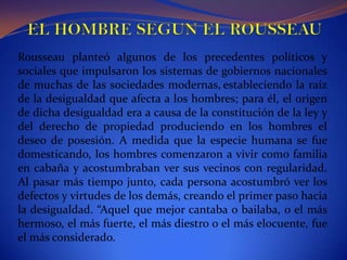 EL HOMBRE SEGUN EL ROUSSEAURousseau planteó algunos de los precedentes políticos y sociales que impulsaron los sistemas de gobiernos nacionales de muchas de las sociedades modernas,estableciendo la raíz de la desigualdad que afecta a los hombres; para él, el origen de dicha desigualdad era a causa de la constitución de la ley y del derecho de propiedad produciendo en los hombres el deseo de posesión. A medida que la especie humana se fue domesticando, los hombres comenzaron a vivir como familia en cabaña y acostumbraban ver sus vecinos con regularidad. Al pasar más tiempo junto, cada persona acostumbró ver los defectos y virtudes de los demás, creando el primer paso hacia la desigualdad. “Aquel que mejor cantaba o bailaba, o el más hermoso, el más fuerte, el más diestro o el más elocuente, fue el más considerado.