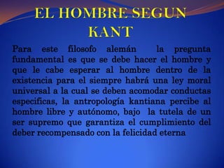 EL HOMBRE SEGUN KANTPara este filosofo alemán  la pregunta fundamental es que se debe hacer el hombre y que le cabe esperar al hombre dentro de la existencia para el siempre habrá una ley moral universal a la cual se deben acomodar conductas especificas, la antropología kantiana percibe al hombre libre y autónomo, bajo  la tutela de un ser supremo que garantiza el cumplimiento del deber recompensado con la felicidad eterna 