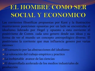 EL HOMBRE COMO SER SOCIAL Y ECONOMICOLas corrientes filosóficas propuestas por Kant y la ilustración mantuvieron posiciones opuestas por un lado se encontraba el idealismo liderado por Hegel y opuesto a esta corriente el positivismo de Comte. cada uno genero desde sus ideas y su forma de ver el mundo un concepto antropológico diverso. El positivismo la corriente que mas influencia genero por varias razones :El cansancio por las abstracciones del idealismo