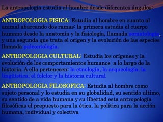 La antropología estudia al hombre desde diferentes ángulos:ANTROPOLOGIA FISICA:Estudia al hombre en cuanto al animal abarcando dos ramas: la primera estudia el cuerpo humano desde la anatomía y la fisiología, llamada somatología, y una segunda que trata el origen y la evolución de las especies llamada paleontología.ANTROPOLOGIA CULTURAL: Estudia los orígenes y la evolución de los comportamientos humanos  a lo largo de la historia. A ella pertenecen: la etnología, la arqueología, la  lingüística, el folclor y la historia culturalANTROPOLOGIA FILOSOFICA: Estudia al hombre como sujeto personal y lo estudia en su globalidad, su sentido ultimo, su sentido de a vida humana y su libertad esta antropología filosóficas el prepuesto para la ética, la política para la acción humana, individual y colectiva 