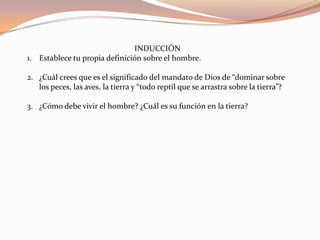 INDUCCIÓNEstablece tu propia definición sobre el hombre.¿Cuál crees que es el significado del mandato de Dios de “dominar sobre los peces, las aves, la tierra y “todo reptíl que se arrastra sobre la tierra”?¿Cómo debe vivir el hombre? ¿Cuál es su función en la tierra?