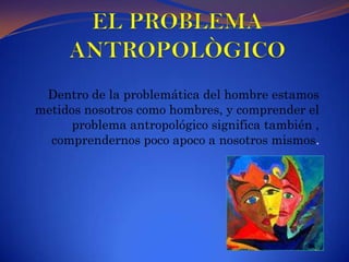 EL PROBLEMA ANTROPOLÒGICODentro de la problemática del hombre estamos metidos nosotros como hombres, y comprender el problema antropológico significa también , comprendernos poco apoco a nosotros mismos.