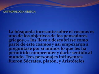 ANTROPOLOGIA GRIEGA:La búsqueda incesante sobre el cosmos es uno de los objetivos de los pensadores griegos QUE los llevo a descubrirse como parte de este cosmos y así empezaron a preguntase por si mimos lo que les ha permitido comprender y darle sentido al mundo. Tres personajes influyentes fueron Sócrates, platón, y Aristóteles  
