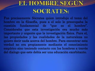 EL HOMBRE SEGÚN SOCRATES: Fue precisamente Sócrates quien introdujo el tema del hombre en la filosofía, pues a el solo le preocupaba la cuestión fundamental de “que es el hombre”. Consideraba que esta investigación era mucho más importante y urgente que la investigación física. Para el, las propiedades y las cualidades de la naturaleza no quiere decir nada acerca del hombre. Para encontrar esta verdad no era propiamente mediante el conocimiento empírico sino teniendo contacto con los hombres a través del dialogo que este debía ser una educación exorbitante.