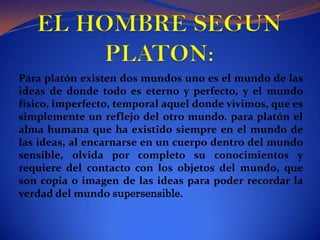EL HOMBRE SEGUN PLATON:Para platón existen dos mundos uno es el mundo de las ideas de donde todo es eterno y perfecto, y el mundo físico, imperfecto, temporal aquel donde vivimos, que es simplemente un reflejo del otro mundo. para platón el alma humana que ha existido siempre en el mundo de las ideas, al encarnarse en un cuerpo dentro del mundo sensible, olvida por completo su conocimientos y requiere del contacto con los objetos del mundo, que son copia o imagen de las ideas para poder recordar la verdad del mundo supersensible.  