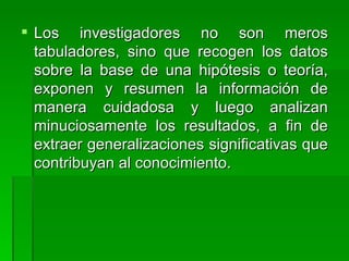 Los investigadores no son meros tabuladores, sino que recogen los datos sobre la base de una hipótesis o teoría, exponen y resumen la información de manera cuidadosa y luego analizan minuciosamente los resultados, a fin de extraer generalizaciones significativas que contribuyan al conocimiento.   