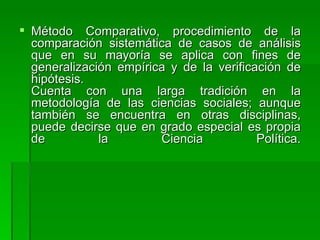 Método Comparativo, procedimiento de la comparación sistemática de casos de análisis que en su mayoría se aplica con fines de generalización empírica y de la verificación de hipótesis. Cuenta con una larga tradición en la metodología de las ciencias sociales; aunque también se encuentra en otras disciplinas, puede decirse que en grado especial es propia de la Ciencia Política. 