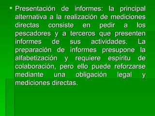 Presentación de informes: la principal alternativa a la realización de mediciones directas consiste en pedir a los pescadores y a terceros que presenten informes de sus actividades. La preparación de informes presupone la alfabetización y requiere espíritu de colaboración, pero ello puede reforzarse mediante una obligación legal y mediciones directas.  