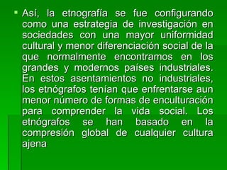 Así, la etnografía se fue configurando como una estrategia de investigación en sociedades con una mayor uniformidad cultural y menor diferenciación social de la que normalmente encontramos en los grandes y modernos países industriales. En estos asentamientos no industriales, los etnógrafos tenían que enfrentarse aun menor número de formas de enculturación para comprender la vida social. Los etnógrafos se han basado en la compresión global de cualquier cultura ajena 