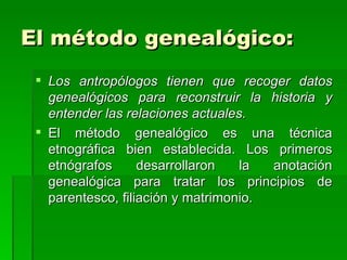 El método genealógico: Los antropólogos tienen que recoger datos genealógicos para reconstruir la historia y entender las relaciones actuales. El método genealógico es una técnica etnográfica bien establecida. Los primeros etnógrafos desarrollaron la anotación genealógica para tratar los principios de parentesco, filiación y matrimonio. 