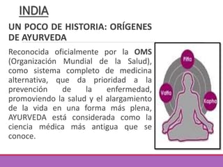UN POCO DE HISTORIA: ORÍGENES
DE AYURVEDA
Reconocida oficialmente por la OMS
(Organización Mundial de la Salud),
como sistema completo de medicina
alternativa, que da prioridad a la
prevención de la enfermedad,
promoviendo la salud y el alargamiento
de la vida en una forma más plena,
AYURVEDA está considerada como la
ciencia médica más antigua que se
conoce.
INDIA
 
