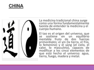 CHINA
La medicina tradicional china surge
como una forma fundamentalmente
taoísta de entender la medicina y el
cuerpo humano.
El tao es el origen del universo, que
se sostiene en un equilibrio
inestable fruto de dos fuerzas
primordiales: el yin (la tierra, el frío,
lo femenino) y el yang (el cielo, el
calor, lo masculino), capaces de
modificar a los cinco elementos de
que está hecho el universo: agua,
tierra, fuego, madera y metal.
 