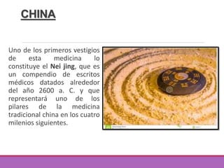 CHINA
Uno de los primeros vestigios
de esta medicina lo
constituye el Nei jing, que es
un compendio de escritos
médicos datados alrededor
del año 2600 a. C. y que
representará uno de los
pilares de la medicina
tradicional china en los cuatro
milenios siguientes.
 