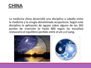 CHINA
La medicina china desarrolló una disciplina a caballo entre
la medicina y la cirugía denominada acupuntura: Según esta
disciplina la aplicación de agujas sobre alguno de los 365
puntos de inserción (o hasta 600 según las escuelas)
restauraría el equilibrio perdido entre el yin y el yang.
 