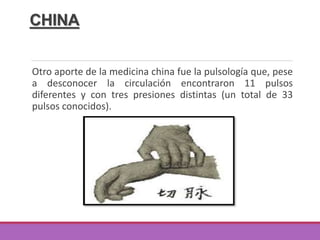 CHINA
Otro aporte de la medicina china fue la pulsología que, pese
a desconocer la circulación encontraron 11 pulsos
diferentes y con tres presiones distintas (un total de 33
pulsos conocidos).
 