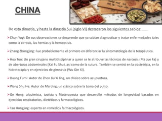 CHINA
De esta dinastía, y hasta la dinastía Sui (siglo VI) destacaron los siguientes sabios:
Chun Yuyi: De sus observaciones se desprende que ya sabían diagnosticar y tratar enfermedades tales
como la cirrosis, las hernias y la hemoptisis.
Zhang Zhongjing: Fue probablemente el primero en diferenciar la sintomatología de la terapéutica.
Hua Tuo: Un gran cirujano multidisciplinar a quien se le atribuye las técnicas de narcosis (Ma Jue Fa) y
de aberturas abdominales (Kai Fu Shu), así como de la sutura. También se centró en la obstetricia, en la
hidroterapia y en ejercicios de gimnasia (Wu Qin Xi).
Huang Fumi: Autor de Zhen Jiu Yi Jing, un clásico sobre acupuntura.
Wang Shu He: Autor de Mai Jing, un clásico sobre la toma del pulso.
Ge Hong: alquimista, taoísta y fitoterapeuta que desarrolló métodos de longevidad basados en
ejercicios respiratorios, dietéticos y farmacológicos.
Tao Hongjing: experto en remedios farmacológicos.
 