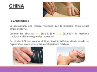 CHINA
LA ACUPUNTURA
La acupuntura, una técnica milenaria que la medicina china actual
emplea todavía.
Durante las dinastías Sui (581-618) y Tang (618-907) la medicina
tradicional china vive grandes momentos.
En el año 624 fue creado el Gran Servicio Médico, desde donde se
organizaban los estudios y las investigaciones médicas.
 