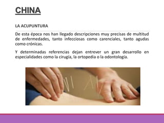 CHINA
LA ACUPUNTURA
De esta época nos han llegado descripciones muy precisas de multitud
de enfermedades, tanto infecciosas como carenciales, tanto agudas
como crónicas.
Y determinadas referencias dejan entrever un gran desarrollo en
especialidades como la cirugía, la ortopedia o la odontología.
 