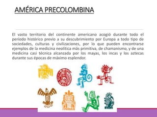 AMÉRICA PRECOLOMBINA
El vasto territorio del continente americano acogió durante todo el
período histórico previo a su descubrimiento por Europa a todo tipo de
sociedades, culturas y civilizaciones, por lo que pueden encontrarse
ejemplos de la medicina neolítica más primitiva, de chamanismo, y de una
medicina casi técnica alcanzada por los mayas, los incas y los aztecas
durante sus épocas de máximo esplendor.
 