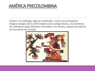 AMÉRICA PRECOLOMBINA
Existen, sin embargo, algunas similitudes, como una concepción
mágico-teúrgica de la enfermedad como castigo divino, y la existencia
de individuos especialmente vinculados a los dioses, capaces de ejercer
las funciones de sanador.
 