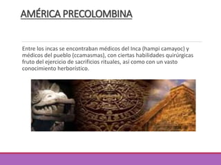 AMÉRICA PRECOLOMBINA
Entre los incas se encontraban médicos del Inca (hampi camayoc) y
médicos del pueblo (ccamasmas), con ciertas habilidades quirúrgicas
fruto del ejercicio de sacrificios rituales, así como con un vasto
conocimiento herborístico.
 