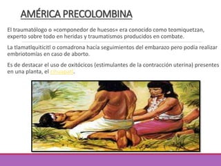AMÉRICA PRECOLOMBINA
El traumatólogo o »componedor de huesos» era conocido como teomiquetzan,
experto sobre todo en heridas y traumatismos producidos en combate.
La tlamatlquiticitl o comadrona hacía seguimientos del embarazo pero podía realizar
embriotomías en caso de aborto.
Es de destacar el uso de oxitócicos (estimulantes de la contracción uterina) presentes
en una planta, el cihuapatl.
 