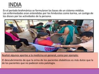 INDIA
Las enfermedades eran entendidas por los hinduistas como karma, un castigo de
los dioses por las actividades de la persona.
Realizó algunos aportes a la medicina en general, como por ejemplo:
El descubrimiento de que la orina de los pacientes diabéticos es más dulce que la
de los pacientes que no padecen esta patología.
En el período brahmánico se formularon las bases de un sistema médico.
 