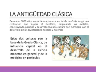 LA ANTIGÜEDAD CLÁSICA
De nuevo 3000 años antes de nuestra era, en la isla de Creta surge una
civilización que supera el Neolítico, empleando los metales,
construyendo palacios y desarrollando una cultura que culminará con el
desarrollo de las civilizaciones minoica y micénica
Estas dos culturas son la
base de la Grecia Clásica, de
influencia capital en el
desarrollo de la ciencia
moderna en general y de la
medicina en particular.
 